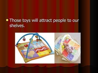Those toys will attract people to our shelves. 