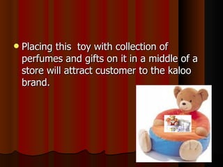 Placing this  toy with collection of perfumes and gifts on it in a middle of a store will attract customer to the kaloo brand. 