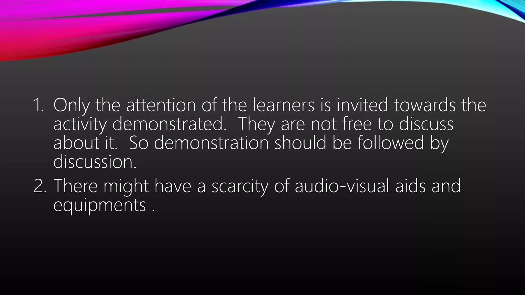 1. Only the attention of the learners is invited towards the
activity demonstrated. They are not free to discuss
about it. So demonstration should be followed by
discussion.
2. There might have a scarcity of audio-visual aids and
equipments .
 