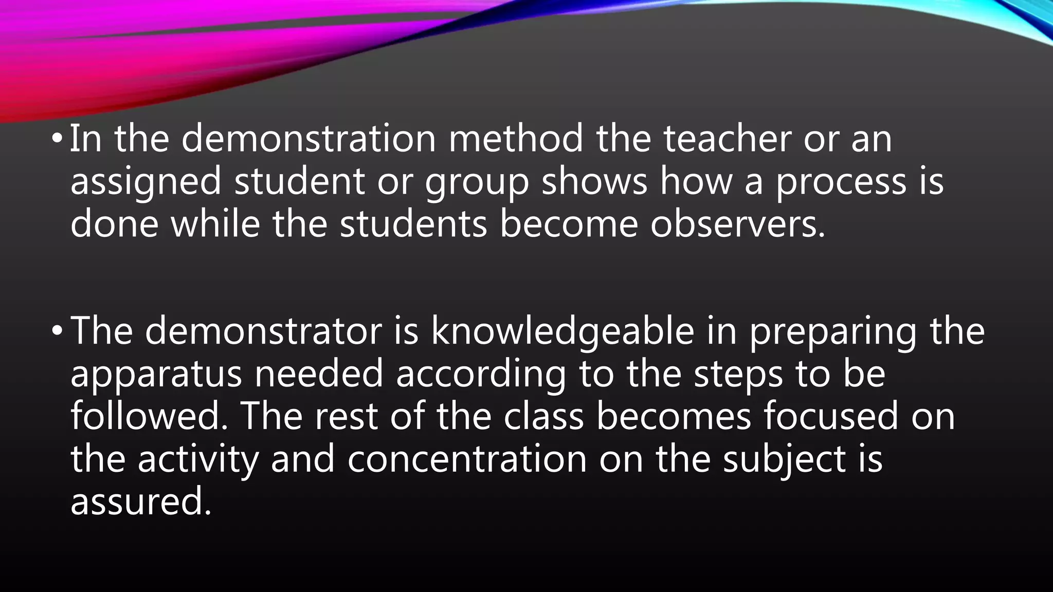 •In the demonstration method the teacher or an
assigned student or group shows how a process is
done while the students become observers.
•The demonstrator is knowledgeable in preparing the
apparatus needed according to the steps to be
followed. The rest of the class becomes focused on
the activity and concentration on the subject is
assured.
 
