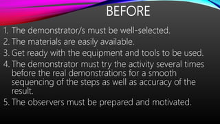 BEFORE
1. The demonstrator/s must be well-selected.
2. The materials are easily available.
3. Get ready with the equipment and tools to be used.
4. The demonstrator must try the activity several times
before the real demonstrations for a smooth
sequencing of the steps as well as accuracy of the
result.
5. The observers must be prepared and motivated.
 