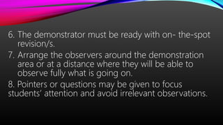 6. The demonstrator must be ready with on- the-spot
revision/s.
7. Arrange the observers around the demonstration
area or at a distance where they will be able to
observe fully what is going on.
8. Pointers or questions may be given to focus
students’ attention and avoid irrelevant observations.
 