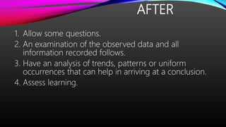 AFTER
1. Allow some questions.
2. An examination of the observed data and all
information recorded follows.
3. Have an analysis of trends, patterns or uniform
occurrences that can help in arriving at a conclusion.
4. Assess learning.
 