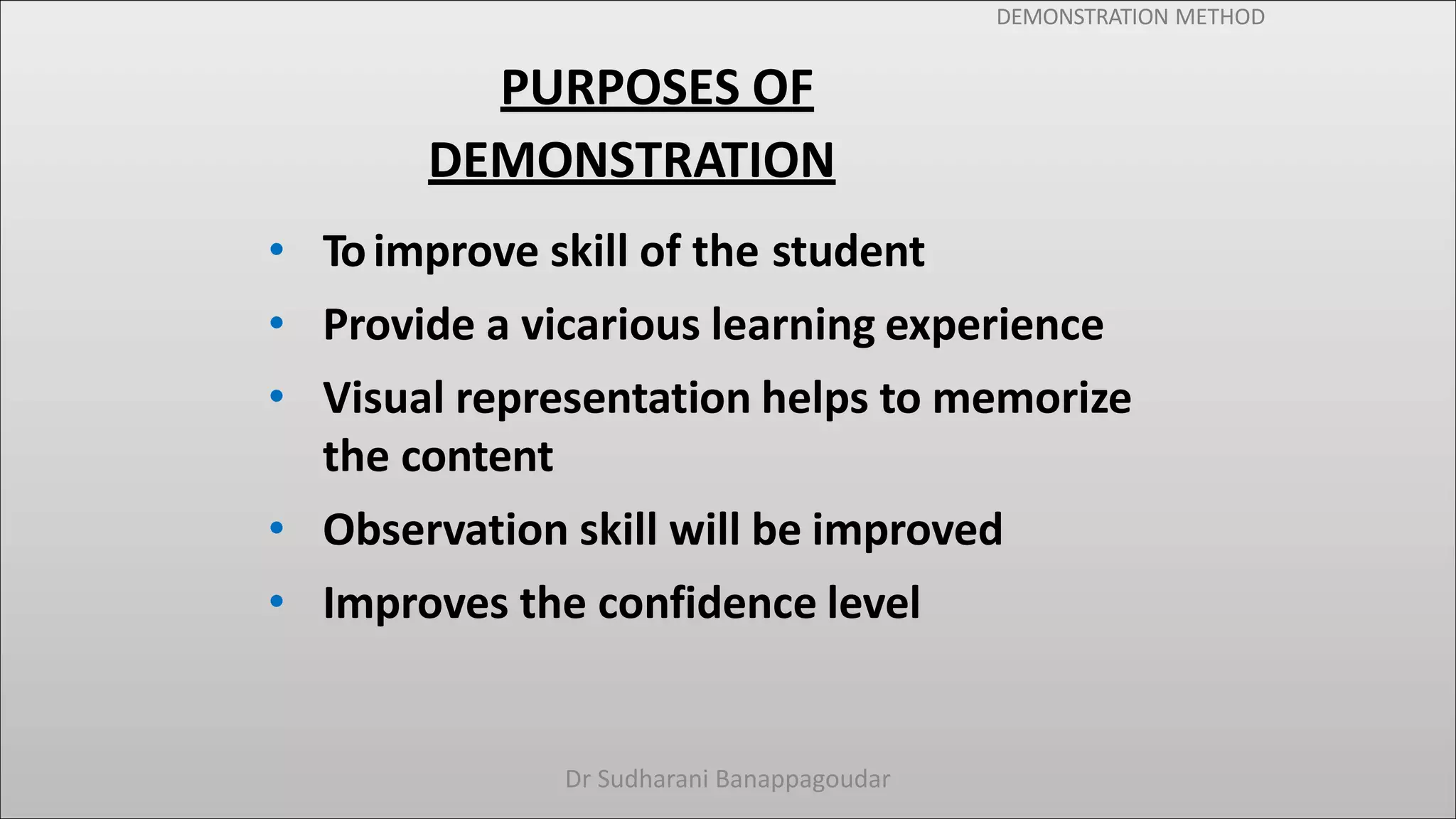 DEMONSTRATION METHOD
PURPOSES OF
DEMONSTRATION
• Toimprove skill of the student
• Provide a vicarious learning experience
• Visual representation helps to memorize
the content
• Observation skill will be improved
• Improves the confidence level
Dr Sudharani Banappagoudar
 
