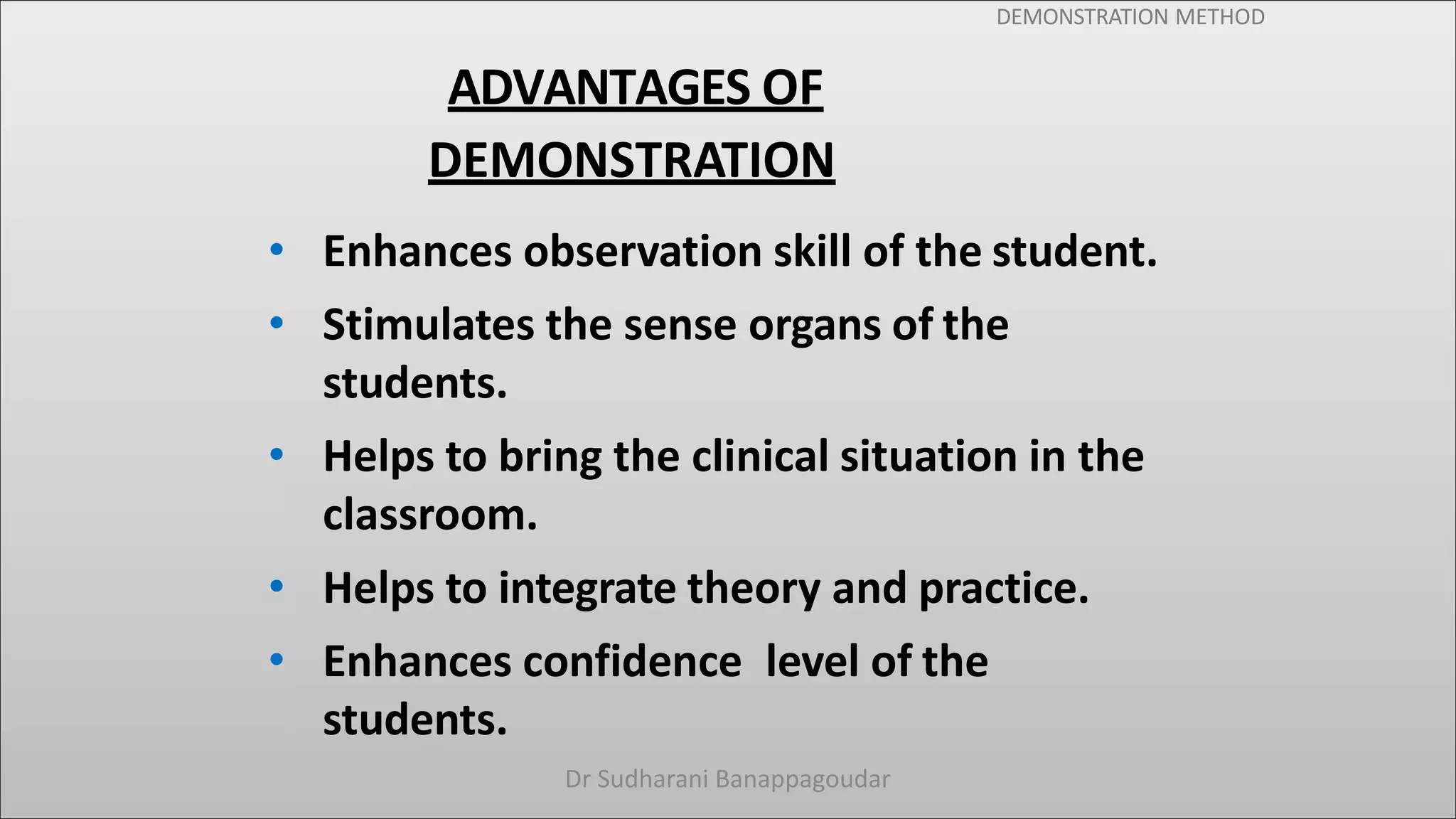 DEMONSTRATION METHOD
ADVANTAGES OF
DEMONSTRATION
• Enhances observation skill of the student.
• Stimulates the sense organs of the
students.
• Helps to bring the clinical situation in the
classroom.
• Helps to integrate theory and practice.
• Enhances confidence level of the
students.
Dr Sudharani Banappagoudar
 