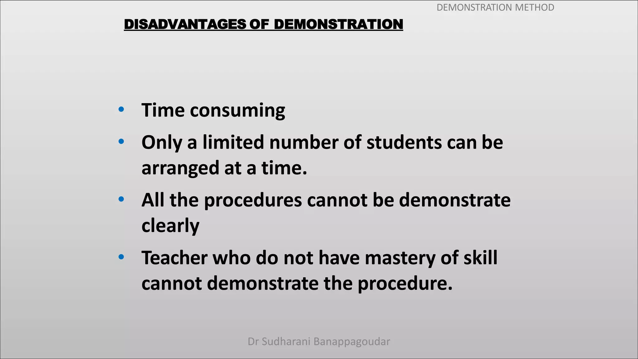 DEMONSTRATION METHOD
DISADVANTAGES OF DEMONSTRATION
• Time consuming
• Only a limited number of students can be
arranged at a time.
• All the procedures cannot be demonstrate
clearly
• Teacher who do not have mastery of skill
cannot demonstrate the procedure.
Dr Sudharani Banappagoudar
 
