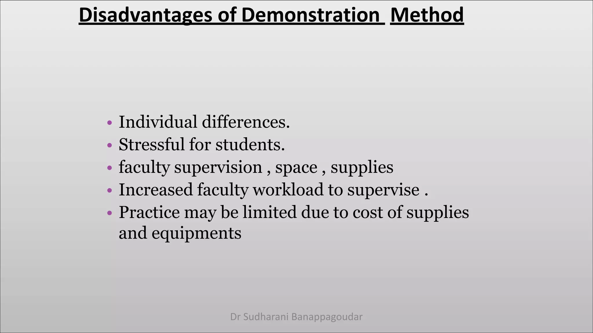 Disadvantages of Demonstration Method
• Individual differences.
• Stressful for students.
• faculty supervision , space , supplies
• Increased faculty workload to supervise .
• Practice may be limited due to cost of supplies
and equipments
Dr Sudharani Banappagoudar
 