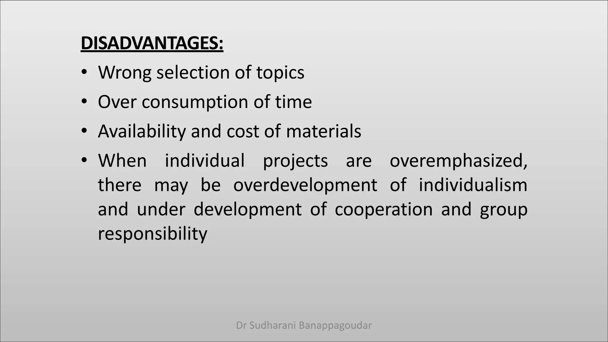 DISADVANTAGES:
• Wrong selection of topics
• Over consumption of time
• Availability and cost of materials
• When individual projects are overemphasized,
there may be overdevelopment of individualism
and under development of cooperation and group
responsibility
Dr Sudharani Banappagoudar
 