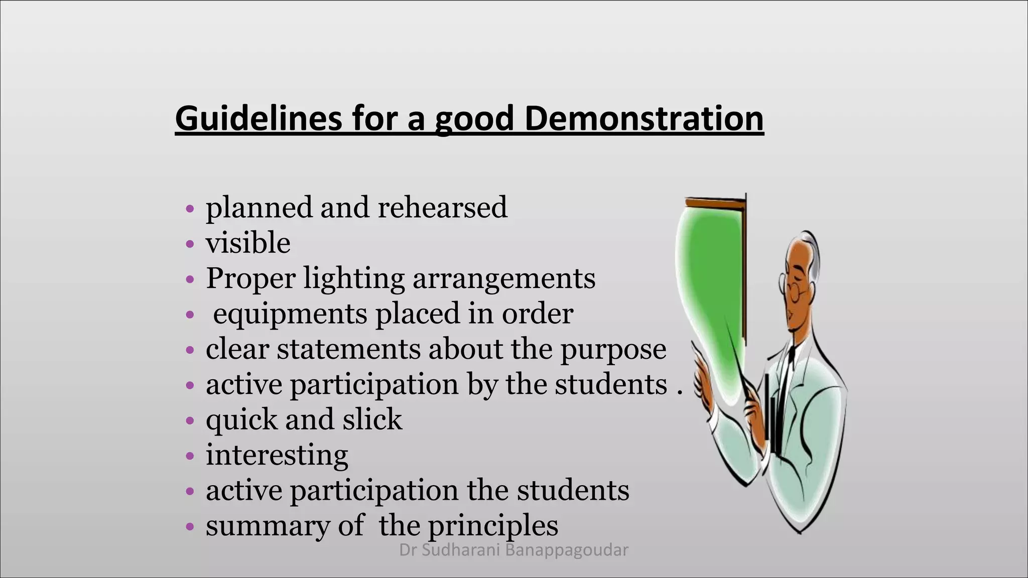 Guidelines for a good Demonstration
• planned and rehearsed
• visible
• Proper lighting arrangements
• equipments placed in order
• clear statements about the purpose
• active participation by the students .
• quick and slick
• interesting
• active participation the students
• summary of the principles
Dr Sudharani Banappagoudar
 