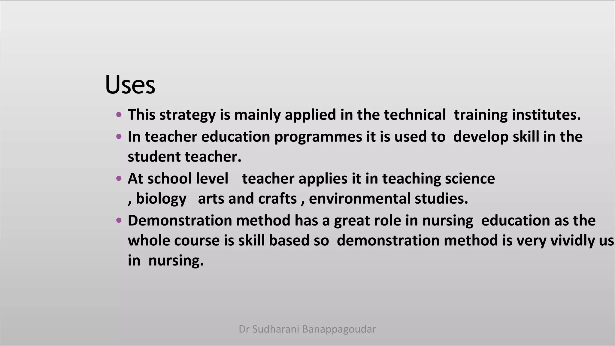 Uses
• This strategy is mainly applied in the technical training institutes.
• In teacher education programmes it is used to develop skill in the
student teacher.
• At school level teacher applies it in teaching science
, biology arts and crafts , environmental studies.
• Demonstration method has a great role in nursing education as the
whole course is skill based so demonstration method is very vividly use
in nursing.
Dr Sudharani Banappagoudar
 