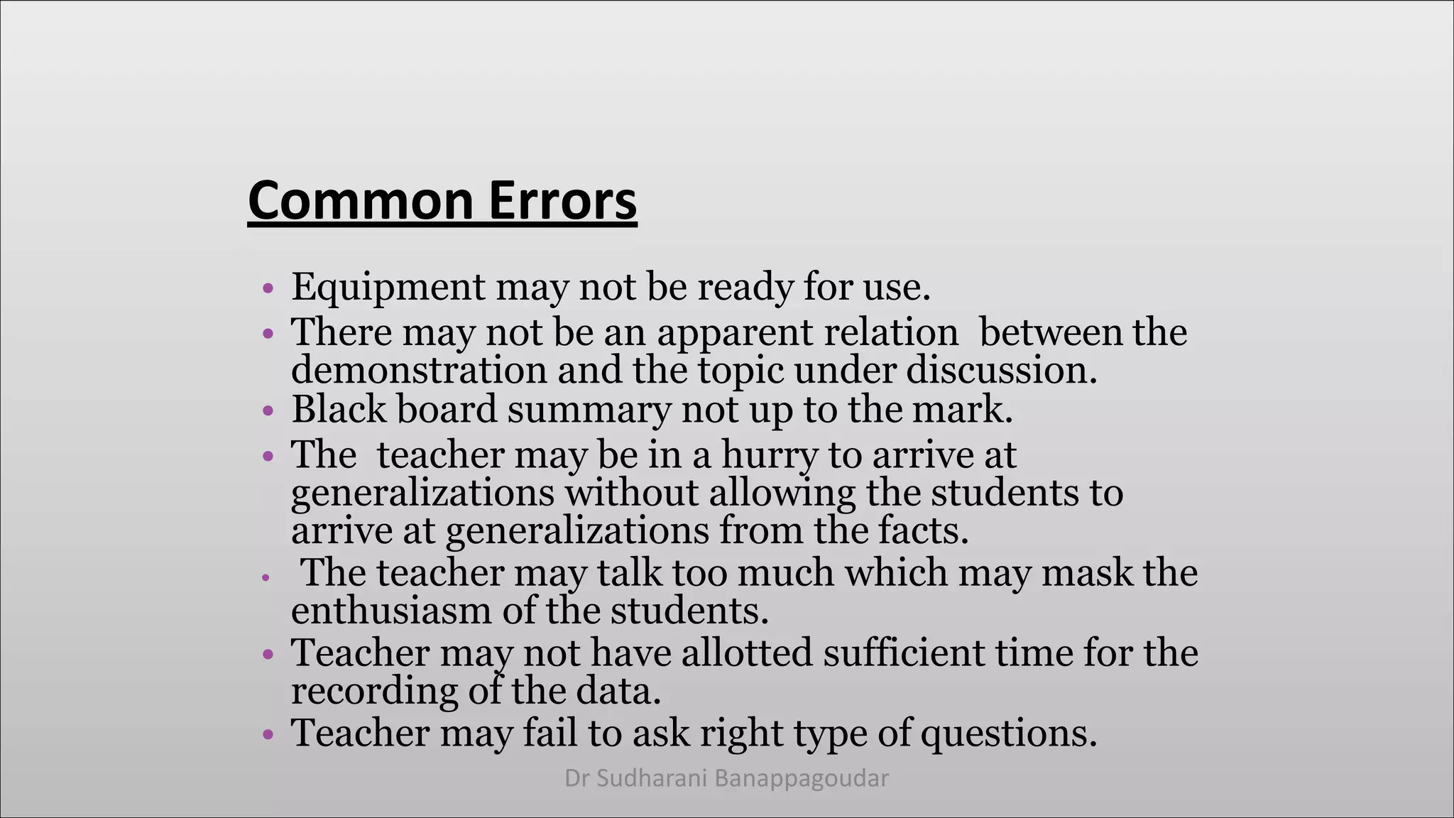 Common Errors
• Equipment may not be ready for use.
• There may not be an apparent relation between the
demonstration and the topic under discussion.
• Black board summary not up to the mark.
• The teacher may be in a hurry to arrive at
generalizations without allowing the students to
arrive at generalizations from the facts.
• The teacher may talk too much which may mask the
enthusiasm of the students.
• Teacher may not have allotted sufficient time for the
recording of the data.
• Teacher may fail to ask right type of questions.
Dr Sudharani Banappagoudar
 