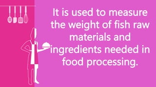 It is used to measure
the weight of fish raw
materials and
ingredients needed in
food processing.
 