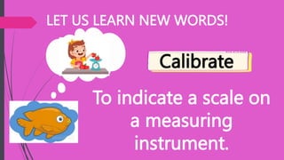 LET US LEARN NEW WORDS!
To indicate a scale on
a measuring
instrument.
Calibrate
 