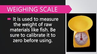  It is used to measure
the weight of raw
materials like fish. Be
sure to calibrate it to
zero before using.
WEIGHING SCALE
 