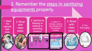 3. Remember the steps in sanitizing
equipments properly.
1. Wash
the
utensils
with
soap.
2. Rinse
with
clean
water.
3. Sanitize by
dipping or
soaking in
sanitizing
solution.
4. After 2-5
minutes, remove
the utensils from
the sanitizer
solution
5. Rinse
with
clean
water
6. Dry
thoroughly
 