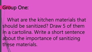 Group One:
What are the kitchen materials that
should be sanitized? Draw 5 of them
in a cartolina. Write a short sentence
about the importance of sanitizing
these materials.
 