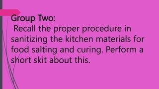 Group Two:
Recall the proper procedure in
sanitizing the kitchen materials for
food salting and curing. Perform a
short skit about this.
 