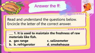 Read and understand the questions below.
Encircle the letter of the correct answer.
___ 1. It is used to maintain the freshness of raw
materials like fish.
a. gas range c. salinometer
b. b. refrigerator d. smokehouse
 