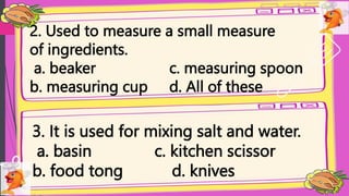 2. Used to measure a small measure
of ingredients.
a. beaker c. measuring spoon
b. measuring cup d. All of these
3. It is used for mixing salt and water.
a. basin c. kitchen scissor
b. food tong d. knives
 