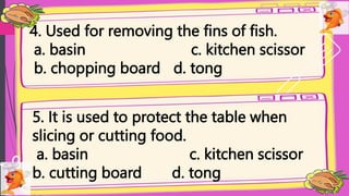 4. Used for removing the fins of fish.
a. basin c. kitchen scissor
b. chopping board d. tong
5. It is used to protect the table when
slicing or cutting food.
a. basin c. kitchen scissor
b. cutting board d. tong
 