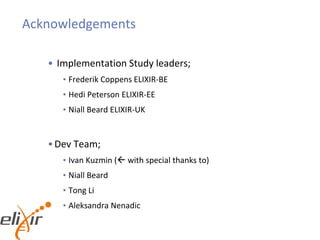 Acknowledgements
• Implementation Study leaders;
• Frederik Coppens ELIXIR-BE
• Hedi Peterson ELIXIR-EE
• Niall Beard ELIXIR-UK
•Dev Team;
• Ivan Kuzmin ( with special thanks to)
• Niall Beard
• Tong Li
• Aleksandra Nenadic
 