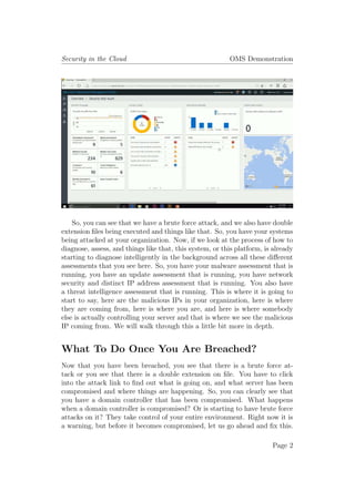 Security in the Cloud OMS Demonstration
So, you can see that we have a brute force attack, and we also have double
extension files being executed and things like that. So, you have your systems
being attacked at your organization. Now, if we look at the process of how to
diagnose, assess, and things like that, this system, or this platform, is already
starting to diagnose intelligently in the background across all these different
assessments that you see here. So, you have your malware assessment that is
running, you have an update assessment that is running, you have network
security and distinct IP address assessment that is running. You also have
a threat intelligence assessment that is running. This is where it is going to
start to say, here are the malicious IPs in your organization, here is where
they are coming from, here is where you are, and here is where somebody
else is actually controlling your server and that is where we see the malicious
IP coming from. We will walk through this a little bit more in depth.
What To Do Once You Are Breached?
Now that you have been breached, you see that there is a brute force at-
tack or you see that there is a double extension on file. You have to click
into the attack link to find out what is going on, and what server has been
compromised and where things are happening. So, you can clearly see that
you have a domain controller that has been compromised. What happens
when a domain controller is compromised? Or is starting to have brute force
attacks on it? They take control of your entire environment. Right now it is
a warning, but before it becomes compromised, let us go ahead and fix this.
Page 2
 