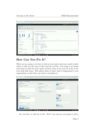 Security in the Cloud OMS Demonstration
How Can You Fix It?
What you are going to do here is look at your query and your search results
where it tells you the type of alert and the severity. You want to go ahead
and setup an alert for your entire security team or for your IT team or for
your help desk team. This allows them to know what is happening to your
organization so that they can start to remediate it.
So, you have to click up at the “Alert” tap and you are going to add a
Page 3
 