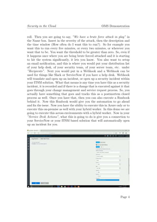 Security in the Cloud OMS Demonstration
roll. Then you are going to say, ”We have a brute force attack in play” in
the Name box. Insert in the severity of the attack, then the description and
the time window (How often do I want this to run?). So for example you
want this to run every five minutes, or every two minutes, or wherever you
want that to be. You want the threshold to be greater than zero. So, even if
it happens once where you are being brute forced attacked and it is starting
to hit the system significantly, it lets you know. You also want to setup
an email notification, and this is where you would put your distribution list
of your help desk, of your security team, of your server team, etc. under
”Recipients”. Next you would put in a Webhook and a Webhook can be
used for things like Slack or ServiceNow if you have a help desk. Webhook
will translate and open up an incident, or open up a security incident within
your ITSM solution. What that means is any time you have this as a security
incident, it is recorded and if there is a change that is executed against it that
goes through your change management and service request process. So, you
actually have something that goes and tracks this as a postmortem closed
process as well. Once you have that, then you can also execute a Runbook
behind it. Now this Runbook would give you the automation to go ahead
and fix the issue. Now you have the ability to execute this in Azure only or to
execute this on-premise as well with your hybrid worker. In this demo we are
going to execute this across environments with a hybrid worker. Now in your
”Service Desk Actions”, what this is going to do is give you a connection to
your ServiceNow or your ITSM based solution that will automatically open
up an incident for you.
Page 4
 