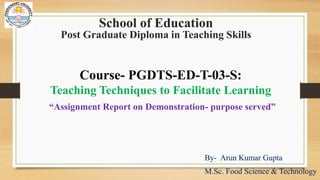 School of Education
Post Graduate Diploma in Teaching Skills
By- Arun Kumar Gupta
M.Sc. Food Science & Technology
Course- PGDTS-ED-T-03-S:
Teaching Techniques to Facilitate Learning
“Assignment Report on Demonstration- purpose served”
 