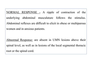 NORMAL RESPONSE - A ripple of contraction of the
underlying abdominal musculature follows the stimulus.
Abdominal reflexes are difficult to elicit in obese or multiparous
women and in anxious patients.
Abnormal Response: are absent in UMN lesions above their
spinal level, as well as in lesions of the local segmental thoracic
root or the spinal cord.
 