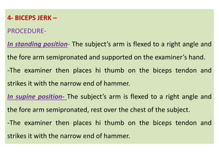 4- BICEPS JERK –
PROCEDURE-
In standing position- The subject’s arm is flexed to a right angle and
the fore arm semipronated and supported on the examiner’s hand.
-The examiner then places hi thumb on the biceps tendon and
strikes it with the narrow end of hammer.
In supine position- The subject’s arm is flexed to a right angle and
the fore arm semipronated, rest over the chest of the subject.
-The examiner then places hi thumb on the biceps tendon and
strikes it with the narrow end of hammer.
 