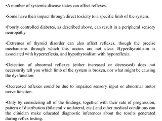 •A number of systemic disease states can affect reflexes.
•Some have their impact through direct toxicity to a specific limb of the system.
•Poorly controlled diabetes, as described above, can result in a peripheral sensory
neuropathy.
•Extremes of thyroid disorder can also affect reflexes, though the precise
mechanisms through which this occurs are not clear. Hyperthyroidisim is
associated with hyperreflexia, and hypothyroidism with hyporeflexia.
•Detection of abnormal reflexes (either increased or decreased) does not
necessarily tell you which limb of the system is broken, nor what might be causing
the dysfunction.
•Decreased reflexes could be due to impaired sensory input or abnormal motor
nerve function.
•Only by considering all of the findings, together with their rate of progression,
pattern of distribution (bilateral v unilateral, etc.) and other medical conditions can
the clinician make educated diagnostic inferences about the results generated
during reflex testing.
 