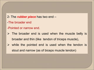 2- The rubber piece has two end –
-The broader end
-Pointed or narrow end.
 The broader end is used when the muscle belly is
broader and thin (like tendon of triceps muscle),
 while the pointed end is used when the tendon is
stout and narrow (as of biceps muscle tendon)
 