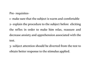 Pre- requisites-
1- make sure that the subject is warm and comfortable
2- explain the procedure to the subject before eliciting
the reflex in order to make him relax, reassure and
decrease anxiety and apprehension associated with the
test.
3- subject attention should be diverted from the test to
obtain better response to the stimulus applied.
 