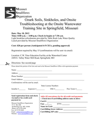 Ozark Soils, Sinkholes, and Onsite
             Troubleshooting at the Onsite Wastewater
               Training Site in Springfield, Missouri
Date: May 18, 2012
Time: 8:00 a.m.— 4:00 p.m. Check in begins at 7:30 a.m.
Light breakfast refreshments provided by Table Rock Lake Water Quality
Lunch provided by Missouri Smallflows Organization

Cost: $20 per person (Anticipated 4-5 CEUs, pending approval)

Registration required by May 15 (confirmations will be sent via email)

Location: C.W. Titus Education Facility at the Watershed Center
2450 E. Valley Water Mill Road, Springfield, MO

Directions: See second page
Please detach this portion of the form and send to the Missouri Smallflows Office with registration payment.

Name: ______________________________________
Address: _____________________________________________________________________
Phone Number: __________________________
Email Address: __________________________________________________________________
Confirmations will be sent by email.
                                                State License Numbers
Installer #_______        Inspector #_________                OSE #__________            Perc Tester #______


Send registration form and check              Add a $5 convenience fee for all credit card payments
via mail or fax credit card                   □ Check here if card billing address same as above
payment to:
                                              Card #: ____________________________________________
Missouri Smallflows Organization
P. O. Box 606
                                              Exp: ___/____        CVV: ________
Kimberling City, MO 65686                     Name on Card: ____________________________________
Phone: (417)739-4100
Fax: (417)739-9889
                                              Card Billing Street Address: _________________________
Email: contact@mosmallflows.org               Card Billing ZIP code: _______________________
Website: www.mosmallflows.org
 