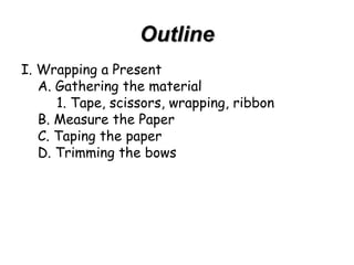 Outline I. Wrapping a Present A. Gathering the material 1. Tape, scissors, wrapping, ribbon B. Measure the Paper C. Taping the paper D. Trimming the bows 