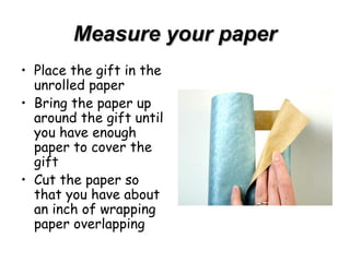 Measure your paper Place the gift in the unrolled paper Bring the paper up around the gift until you have enough paper to cover the gift Cut the paper so that you have about an inch of wrapping paper overlapping 