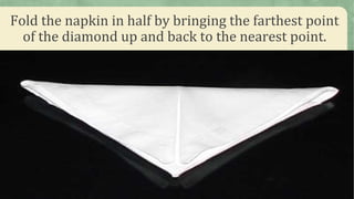 Fold the napkin in half by bringing the farthest point
of the diamond up and back to the nearest point.
 