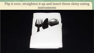 Flip it over, straighten it up and insert those shiny eating
instruments
 