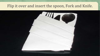 Flip it over and insert the spoon, Fork and Knife.
 