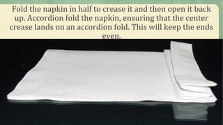 Fold the napkin in half to crease it and then open it back
up. Accordion fold the napkin, ensuring that the center
crease lands on an accordion fold. This will keep the ends
even.
 