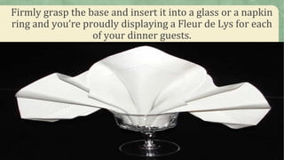 Firmly grasp the base and insert it into a glass or a napkin
ring and you’re proudly displaying a Fleur de Lys for each
of your dinner guests.
 