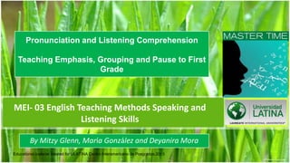 Pronunciation and Listening Comprehension

  Teaching Emphasis, Grouping and Pause to First
                     Grade



MEI- 03 English Teaching Methods Speaking and
                 Listening Skills

        By Mitzy Glenn, María González and Deyanira Mora
Educational material created for ULATINA Centro Interamericano de Posgrados.2013   1
 