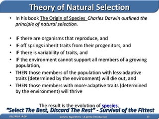 In his book  The Origin of Species   Charles Darwin outlined the principle of natural selection. IF there are organisms that reproduce, and  IF off springs inherit traits from their progenitors, and  IF there is variability of traits, and  IF the environment cannot support all members of a growing population,  THEN those members of the population with less-adaptive traits (determined by the environment) will die out, and  THEN those members with more-adaptive traits (determined by the environment) will thrive  The result is the evolution of  species .   02/05/10   14:07 Genetic Algorithms – A gentle Introduction “ Select The Best, Discard The Rest” - Survival of the Fittest Theory of Natural Selection 