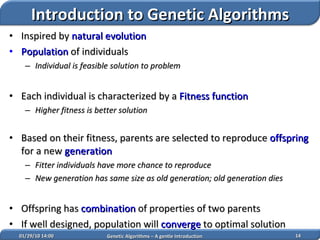 02/05/10   14:07 Genetic Algorithms – A gentle Introduction Inspired by  natural evolution Population  of individuals Individual is feasible solution to problem Each individual is characterized by a  Fitness function Higher fitness is better solution Based on their fitness, parents are selected to reproduce  offspring  for a new  generation Fitter individuals have more chance to reproduce New generation has same size as old generation; old generation dies Offspring has  combination  of properties of two parents If well designed, population will  converge  to optimal solution   Introduction to Genetic Algorithms 