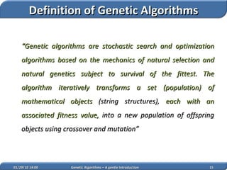 “ Genetic algorithms are stochastic search and optimization algorithms based on the mechanics of natural selection and natural genetics subject to survival of the fittest. The algorithm iteratively transforms a set (population) of mathematical objects  (string structures),  each with an associated fitness value,  into a new population of offspring objects  using crossover and mutation ” 02/05/10   14:07 Genetic Algorithms – A gentle Introduction Definition of Genetic Algorithms 