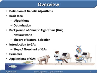 Definition of Genetic Algorithms Basic Idea Algorithms Optimization Background of Genetic Algorithms (GAs) Natural world Theory of Natural Selection Introduction to GAs Steps / Flowchart of GAs Examples Applications of GAs 02/05/10   14:07 Genetic Algorithms – A gentle Introduction Overview 
