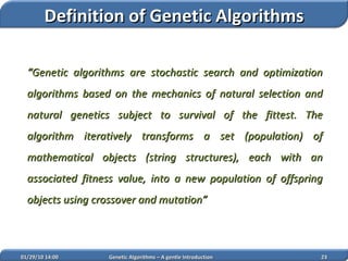 “ Genetic algorithms are stochastic search and optimization algorithms based on the mechanics of natural selection and natural genetics subject to survival of the fittest. The algorithm iteratively transforms a set (population) of mathematical objects (string structures), each with an associated fitness value, into a new population of offspring objects  using crossover and mutation ” 02/05/10   14:07 Genetic Algorithms – A gentle Introduction Definition of Genetic Algorithms 