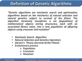 “ Genetic algorithms are stochastic search and optimization algorithms based on the mechanics of natural selection and natural genetics subject to survival of the fittest. The algorithm iteratively transforms a set (population) of mathematical objects (string structures), each with an associated fitness value, into a new population of offspring objects  using crossover and mutation ” Stochastic Search  Algorithm Natural Selection and Genetics Operators Darwin’s  Theory (Survival of the Fittest) Evolutionary process  Population Crossover  Mutation  02/05/10   14:07 Genetic Algorithms – A gentle Introduction Definition of Genetic Algorithms 