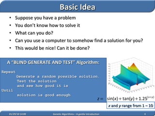 Suppose you have a problem You don’t know how to solve it What can you do? Can you use a computer to somehow find a solution for you? This would be nice! Can it be done? A “BLIND GENERATE AND TEST” Algorithm: Repeat Generate a random possible solution. Test the solution  and see how good it is Until  solution is good enough 02/05/10   14:07 Genetic Algorithms – A gentle Introduction x  and  y  range from 1 – 10   Basic Idea 